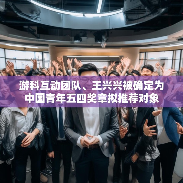 游科互动团队、王兴兴被确定为中国青年五四奖章拟推荐对象