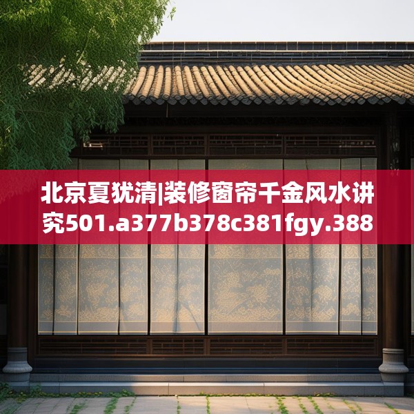 北京夏犹清|装修窗帘千金风水讲究501.a377b378c381fgy.388fhsg
