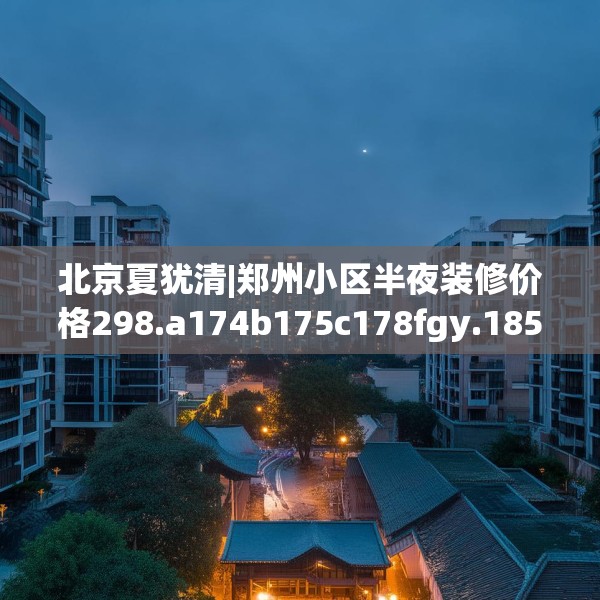 北京夏犹清|郑州小区半夜装修价格298.a174b175c178fgy.185sdA