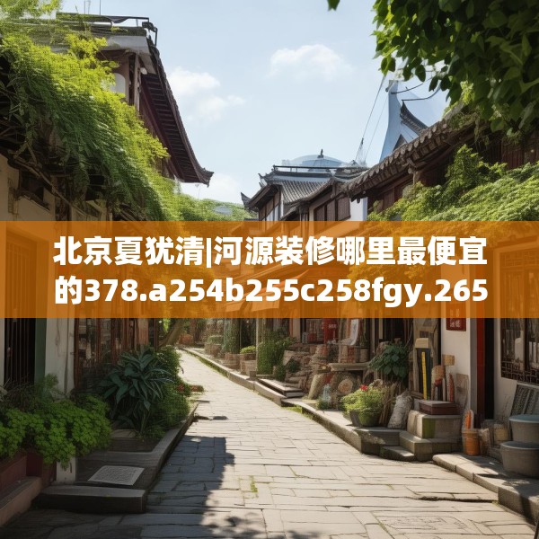 北京夏犹清|河源装修哪里最便宜的378.a254b255c258fgy.265nbn