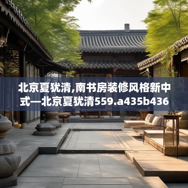 北京夏犹清,南书房装修风格新中式—北京夏犹清559.a435b436c439fgy.446jhhj