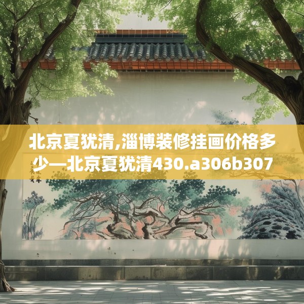 北京夏犹清,淄博装修挂画价格多少—北京夏犹清430.a306b307c310fgy.317dewqe