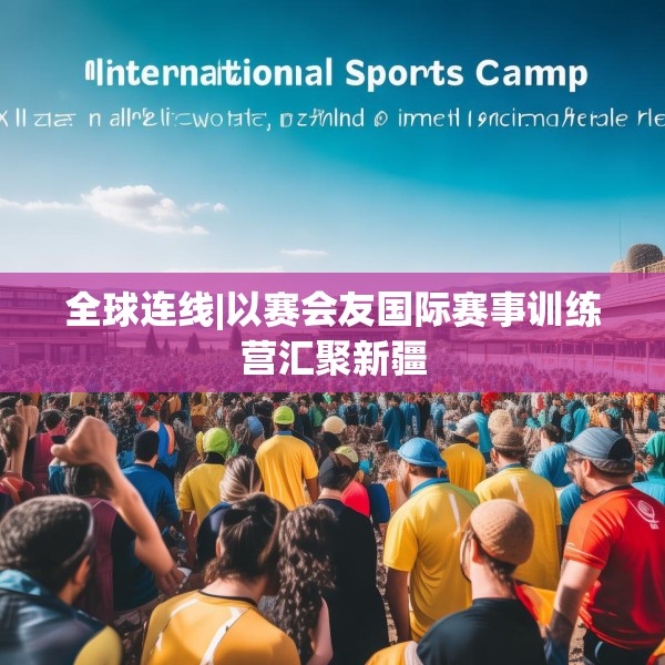 全球连线|以赛会友国际赛事训练营汇聚新疆