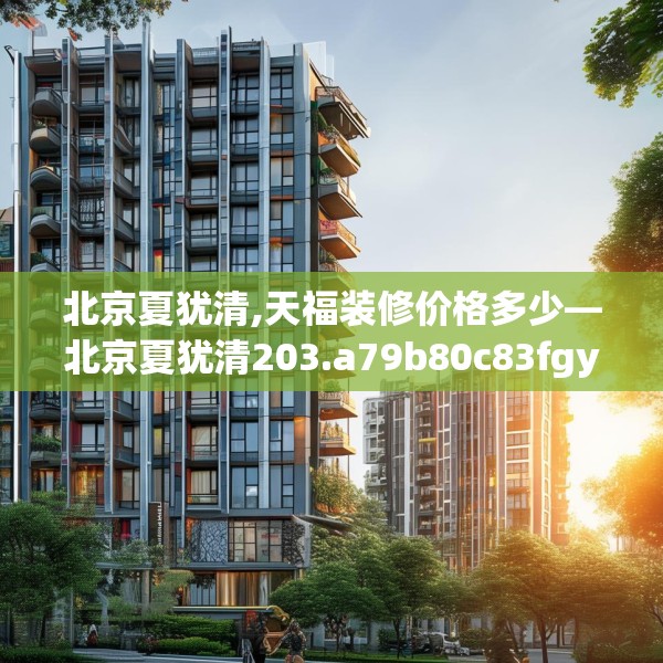 北京夏犹清,天福装修价格多少—北京夏犹清203.a79b80c83fgy.90fds