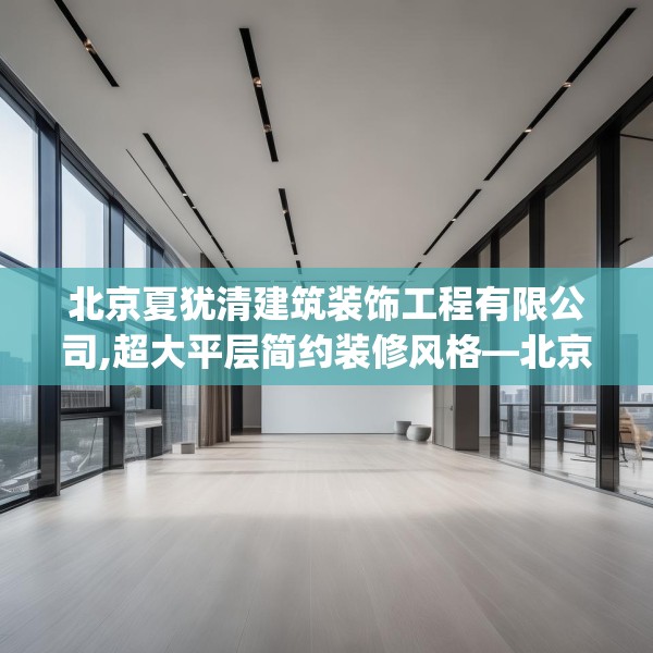 北京夏犹清建筑装饰工程有限公司,超大平层简约装修风格—北京夏犹清建筑装饰工程有限公司450.a326b327c330fgy.337nbn