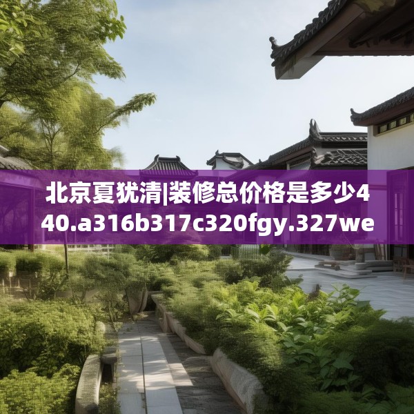 北京夏犹清|装修总价格是多少440.a316b317c320fgy.327wew