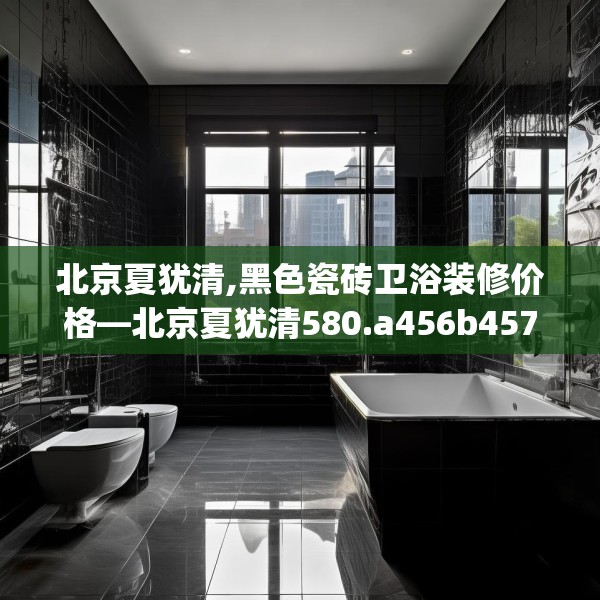北京夏犹清,黑色瓷砖卫浴装修价格—北京夏犹清580.a456b457c460fgy.467htyj