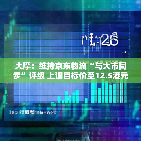 大摩：维持京东物流“与大市同步”评级 上调目标价至12.5港元