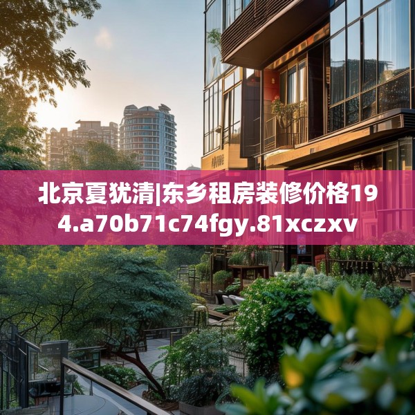 北京夏犹清|东乡租房装修价格194.a70b71c74fgy.81xczxv