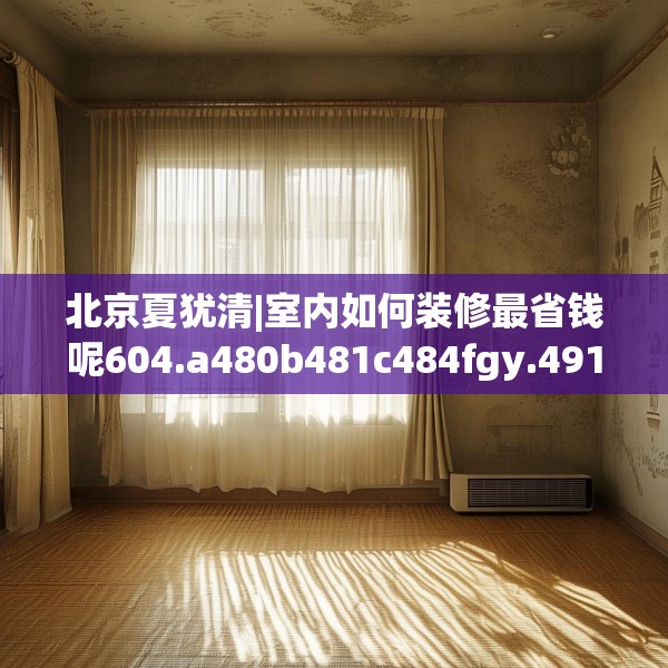 北京夏犹清|室内如何装修最省钱呢604.a480b481c484fgy.491sdA