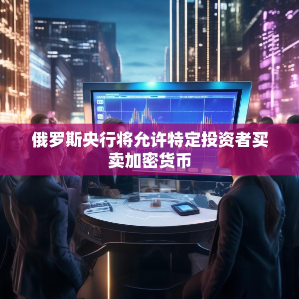 俄罗斯央行将允许特定投资者买卖加密货币