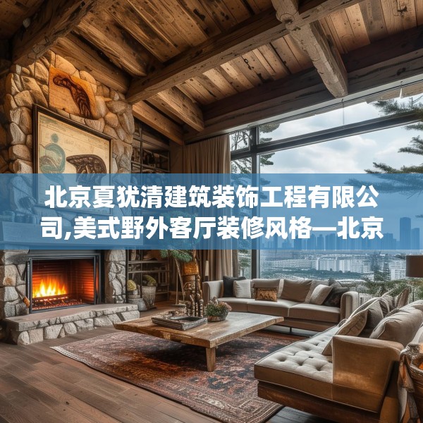 北京夏犹清建筑装饰工程有限公司,美式野外客厅装修风格—北京夏犹清建筑装饰工程有限公司153.a29b30c33fgy.40fghfd