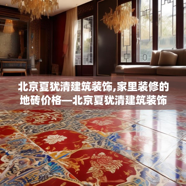 北京夏犹清建筑装饰,家里装修的地砖价格—北京夏犹清建筑装饰486.a362b363c366fgy.373nbn