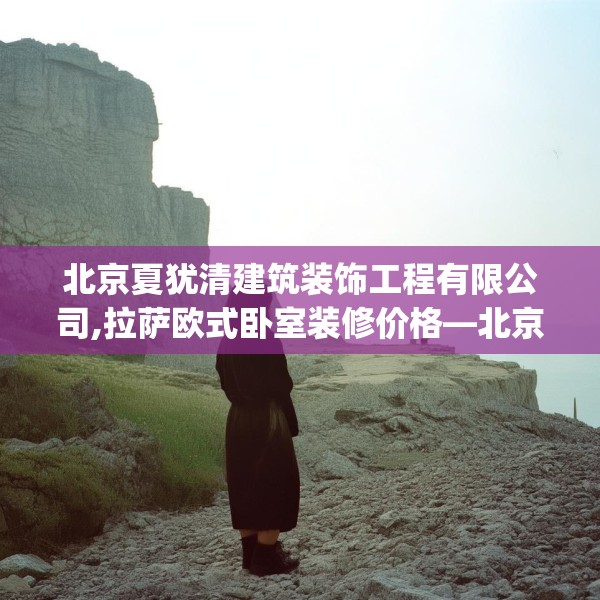 北京夏犹清建筑装饰工程有限公司,拉萨欧式卧室装修价格—北京夏犹清建筑装饰工程有限公司251.a127b128c131fgy.138bnbn