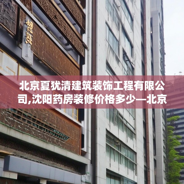 北京夏犹清建筑装饰工程有限公司,沈阳药房装修价格多少—北京夏犹清建筑装饰工程有限公司307.a183b184c187fgy.194jhhj