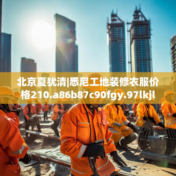 北京夏犹清|悉尼工地装修衣服价格210.a86b87c90fgy.97lkjl