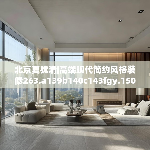 北京夏犹清|高端现代简约风格装修263.a139b140c143fgy.150cvcx