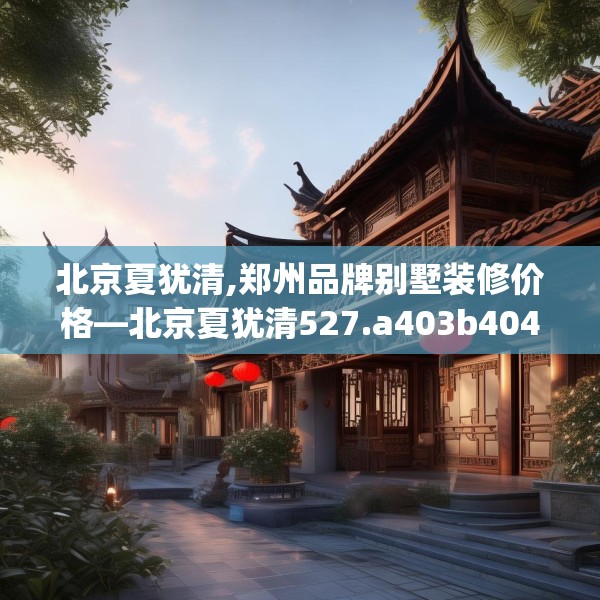北京夏犹清,郑州品牌别墅装修价格—北京夏犹清527.a403b404c407fgy.414fds