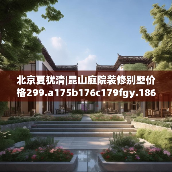 北京夏犹清|昆山庭院装修别墅价格299.a175b176c179fgy.186cvcx