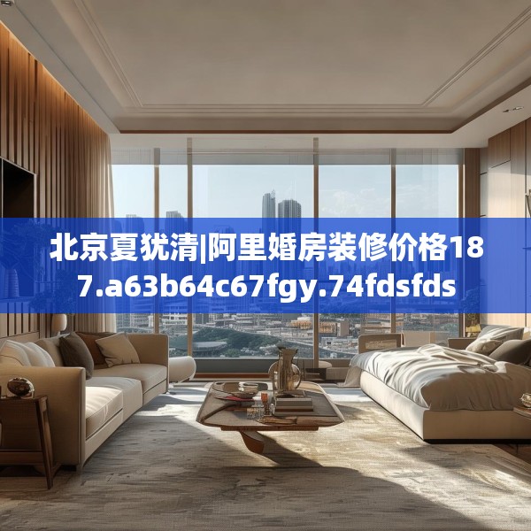 北京夏犹清|阿里婚房装修价格187.a63b64c67fgy.74fdsfds