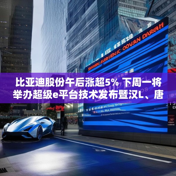 比亚迪股份午后涨超5% 下周一将举办超级e平台技术发布暨汉L、唐L预售发布会