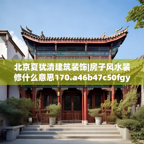 北京夏犹清建筑装饰|房子风水装修什么意思170.a46b47c50fgy.57wew