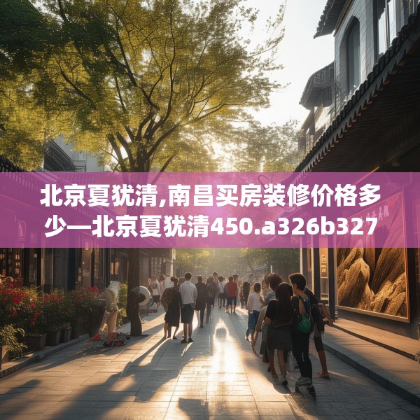北京夏犹清,南昌买房装修价格多少—北京夏犹清450.a326b327c330fgy.337nbn
