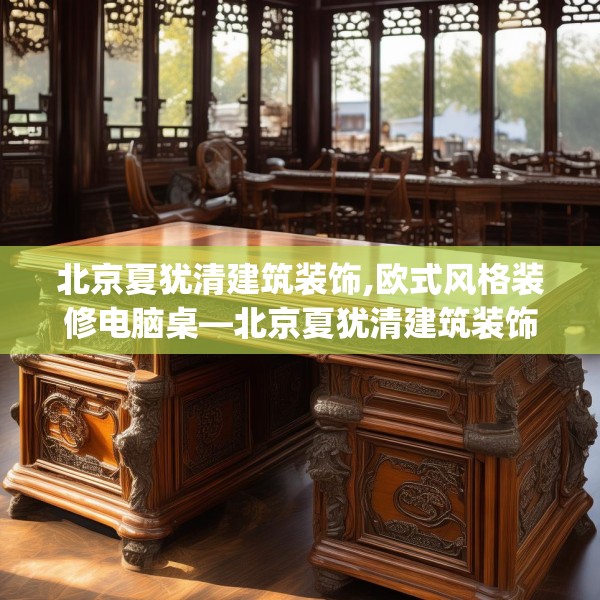 北京夏犹清建筑装饰,欧式风格装修电脑桌—北京夏犹清建筑装饰219.a95b96c99fgy.106uyk