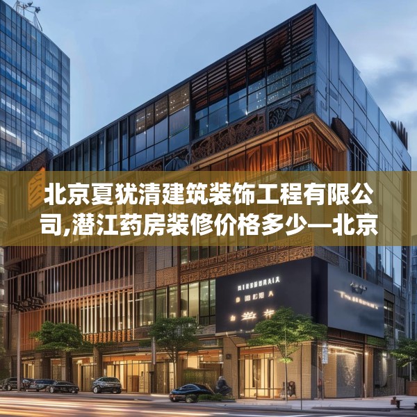 北京夏犹清建筑装饰工程有限公司,潜江药房装修价格多少—北京夏犹清建筑装饰工程有限公司370.a246b247c250fgy.257sdA