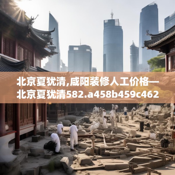 北京夏犹清,咸阳装修人工价格—北京夏犹清582.a458b459c462fgy.469dsfds