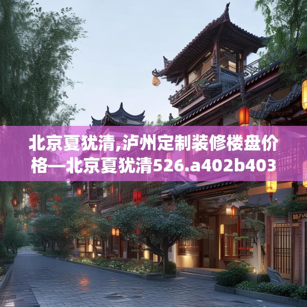北京夏犹清,泸州定制装修楼盘价格—北京夏犹清526.a402b403c406fgy.413htyj