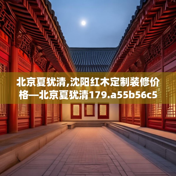 北京夏犹清,沈阳红木定制装修价格—北京夏犹清179.a55b56c59fgy.66bnbn