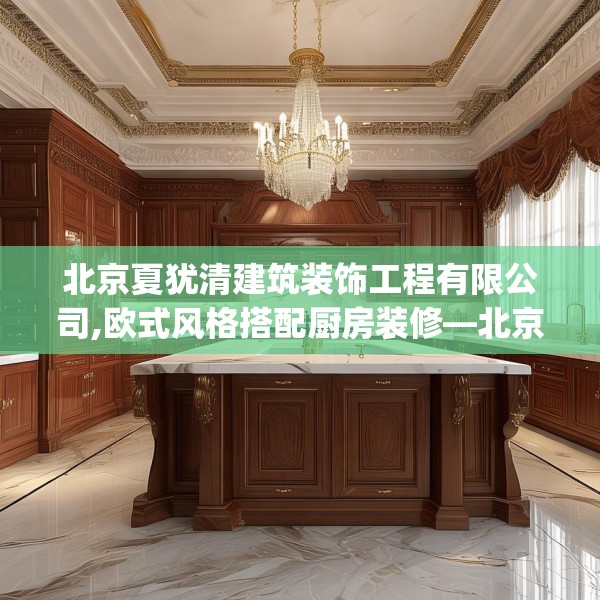 北京夏犹清建筑装饰工程有限公司,欧式风格搭配厨房装修—北京夏犹清建筑装饰工程有限公司275.a151b152c155fgy.162fds