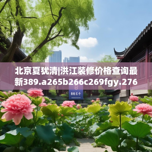 北京夏犹清|洪江装修价格查询最新389.a265b266c269fgy.276cvcx