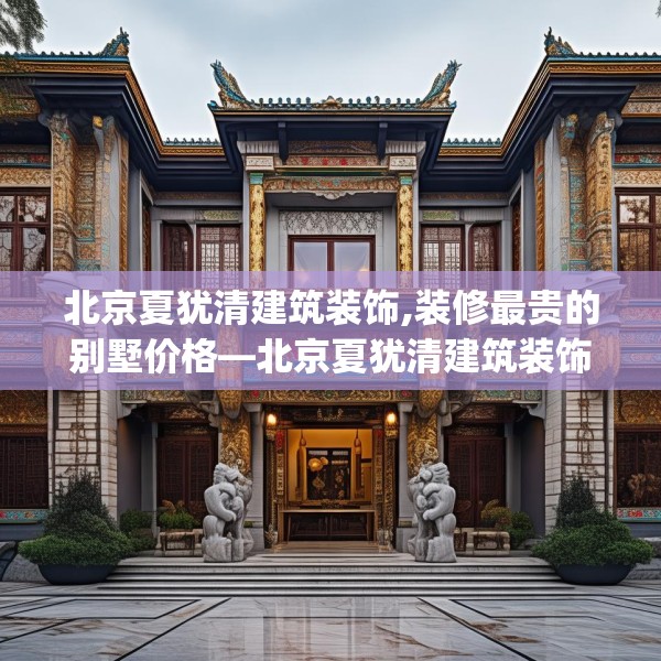 北京夏犹清建筑装饰,装修最贵的别墅价格—北京夏犹清建筑装饰504.a380b381c384fgy.391nbn