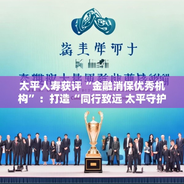 太平人寿获评“金融消保优秀机构”：打造“同行致远 太平守护”消保文化体系