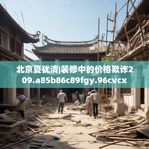北京夏犹清|装修中的价格欺诈209.a85b86c89fgy.96cvcx