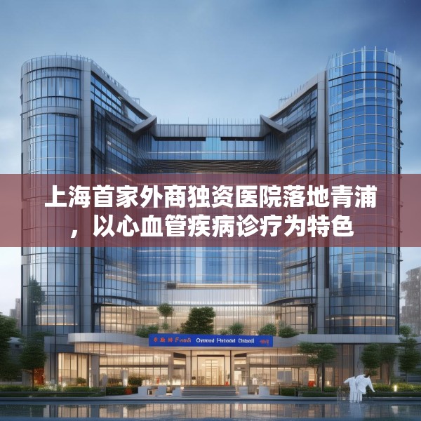 上海首家外商独资医院落地青浦，以心血管疾病诊疗为特色