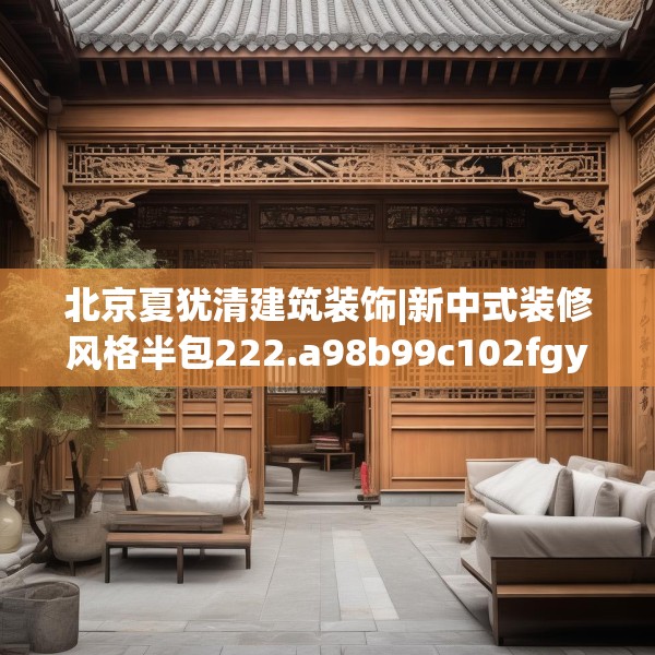 北京夏犹清建筑装饰|新中式装修风格半包222.a98b99c102fgy.109dsfds
