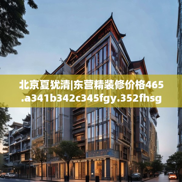 北京夏犹清|东营精装修价格465.a341b342c345fgy.352fhsg