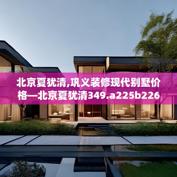 北京夏犹清,巩义装修现代别墅价格—北京夏犹清349.a225b226c229fgy.236fdsfds