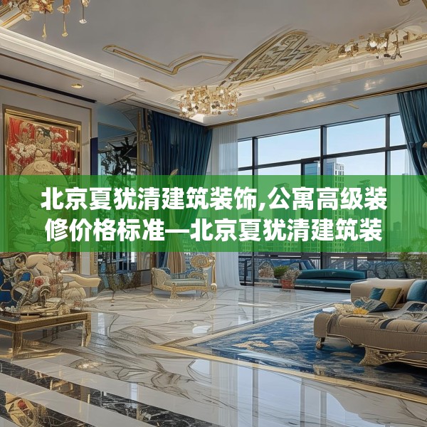 北京夏犹清建筑装饰,公寓高级装修价格标准—北京夏犹清建筑装饰523.a399b400c403fgy.410jhhj