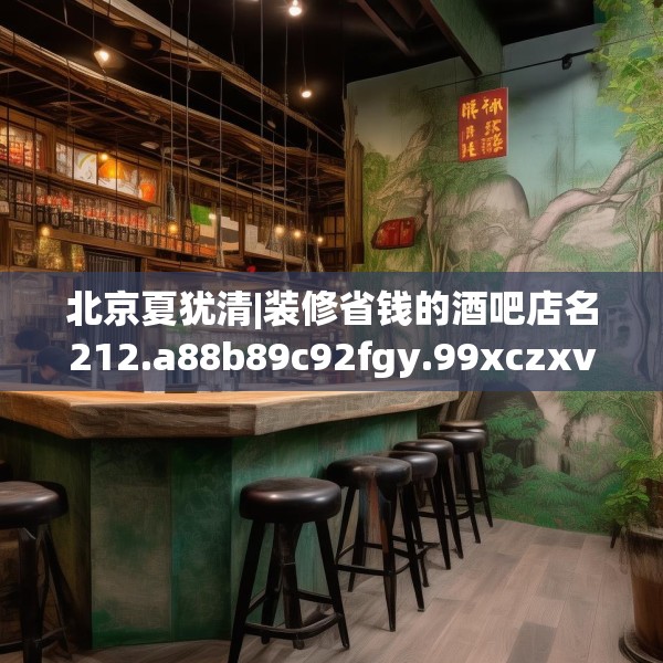 北京夏犹清|装修省钱的酒吧店名212.a88b89c92fgy.99xczxv