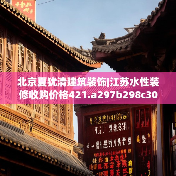 北京夏犹清建筑装饰|江苏水性装修收购价格421.a297b298c301fgy.308fdsfds