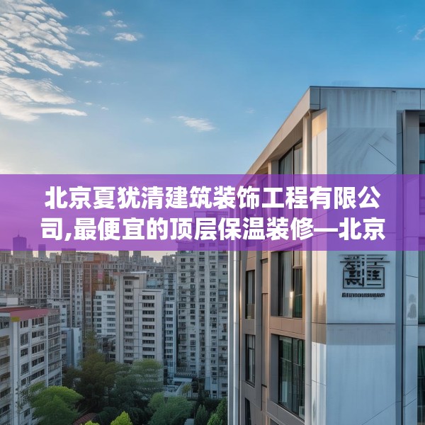 北京夏犹清建筑装饰工程有限公司,最便宜的顶层保温装修—北京夏犹清建筑装饰工程有限公司192.a68b69c72fgy.79lkjl