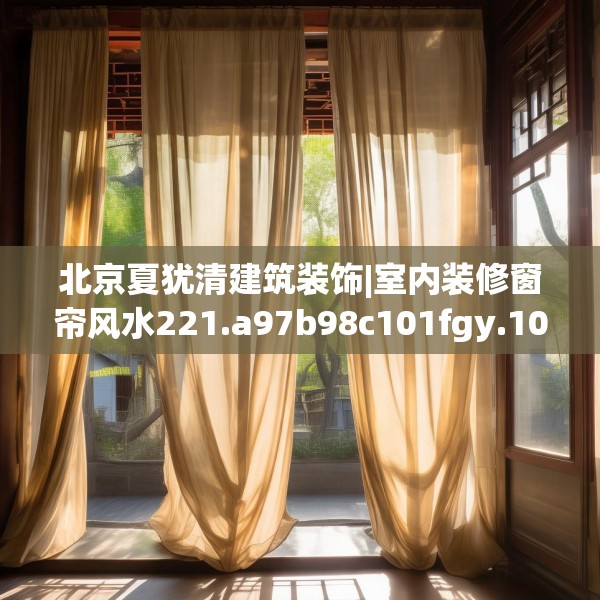 北京夏犹清建筑装饰|室内装修窗帘风水221.a97b98c101fgy.108fds
