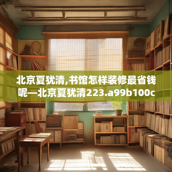 北京夏犹清,书馆怎样装修最省钱呢—北京夏犹清223.a99b100c103fgy.110fdsfds
