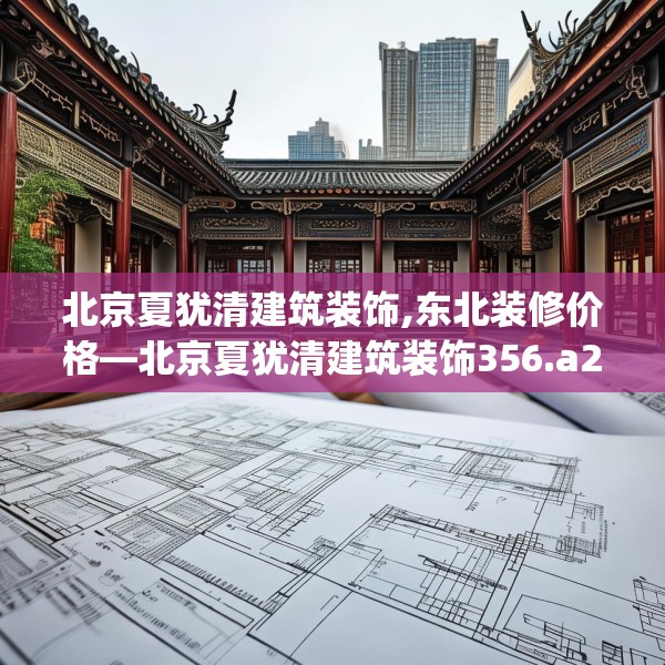 北京夏犹清建筑装饰,东北装修价格—北京夏犹清建筑装饰356.a232b233c236fgy.243xczxv