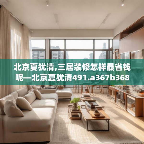 北京夏犹清,三居装修怎样最省钱呢—北京夏犹清491.a367b368c371fgy.378fds