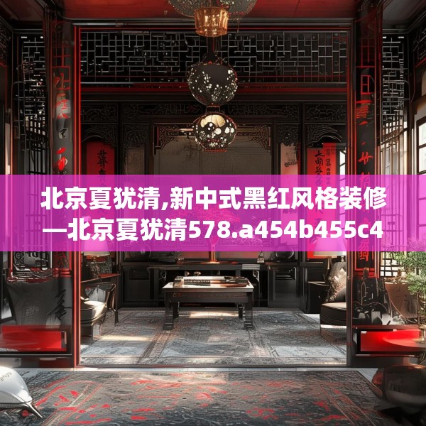北京夏犹清,新中式黑红风格装修—北京夏犹清578.a454b455c458fgy.46576659